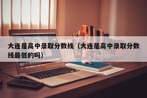 大连是高中录取分数线（大连是高中录取分数线最低的吗）