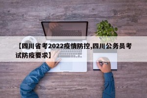 【四川省考2022疫情防控,四川公务员考试防疫要求】
