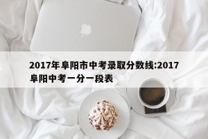2017年阜阳市中考录取分数线:2017阜阳中考一分一段表