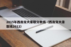 2015年西南交大录取分数线（西南交大录取线2012）