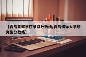 【青岛黄海学院录取分数线/青岛海洋大学研究生分数线】