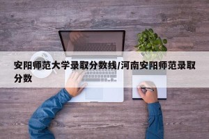 安阳师范大学录取分数线/河南安阳师范录取分数