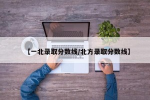 【一北录取分数线/北方录取分数线】