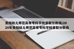 贵阳幼儿师范高等专科学院录取分数线/2020年贵阳幼儿师范高等专科学校录取分数线