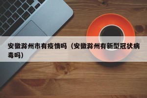 安徽滁州市有疫情吗（安徽滁州有新型冠状病毒吗）