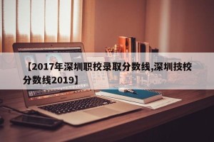 【2017年深圳职校录取分数线,深圳技校分数线2019】