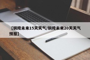 【铜陵未来15天天气/铜陵未来20天天气预报】