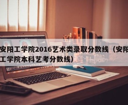 安阳工学院2016艺术类录取分数线（安阳工学院本科艺考分数线）