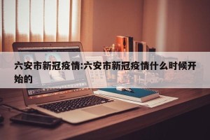 六安市新冠疫情:六安市新冠疫情什么时候开始的