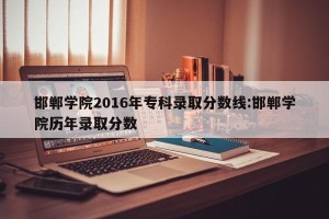 邯郸学院2016年专科录取分数线:邯郸学院历年录取分数