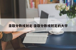 录取分数线划定:录取分数线划定的大学