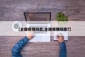 【全国疫情动态,全国疫情动态?】