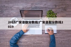 2015广安录取分数线:广安录取分数线2019