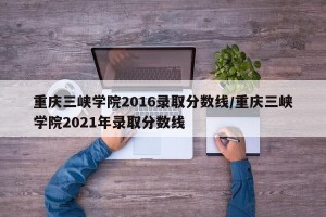 重庆三峡学院2016录取分数线/重庆三峡学院2021年录取分数线