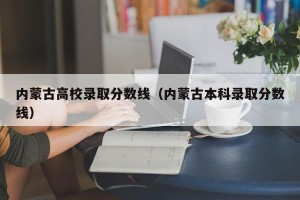 内蒙古高校录取分数线（内蒙古本科录取分数线）