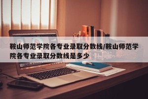 鞍山师范学院各专业录取分数线/鞍山师范学院各专业录取分数线是多少