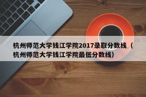 杭州师范大学钱江学院2017录取分数线（杭州师范大学钱江学院最低分数线）