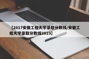 【2017安徽工程大学录取分数线/安徽工程大学录取分数线2019】