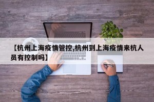 【杭州上海疫情管控,杭州到上海疫情来杭人员有控制吗】
