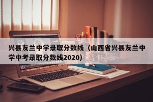 兴县友兰中学录取分数线（山西省兴县友兰中学中考录取分数线2020）