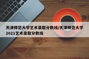 天津师范大学艺术录取分数线/天津师范大学2021艺术录取分数线