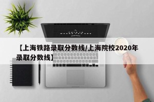 【上海铁路录取分数线/上海院校2020年录取分数线】