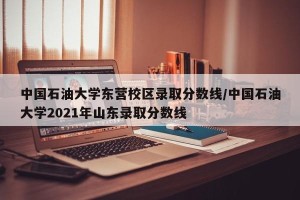 中国石油大学东营校区录取分数线/中国石油大学2021年山东录取分数线