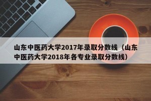 山东中医药大学2017年录取分数线（山东中医药大学2018年各专业录取分数线）