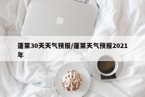 蓬莱30天天气预报/蓬莱天气预报2021年