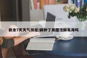 新余7天天气预报/脚肿了用醋泡脚有用吗