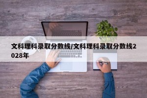 文科理科录取分数线/文科理科录取分数线2028年