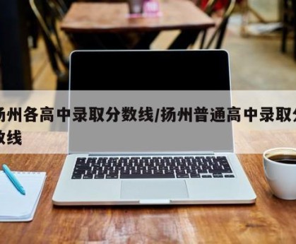 扬州各高中录取分数线/扬州普通高中录取分数线