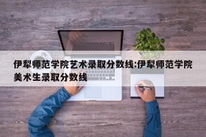 伊犁师范学院艺术录取分数线:伊犁师范学院美术生录取分数线