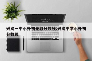 兴义一中小升初录取分数线:兴义中学小升初分数线
