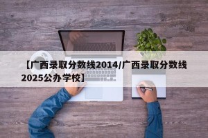 【广西录取分数线2014/广西录取分数线2025公办学校】