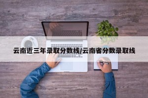 云南近三年录取分数线/云南省分数录取线