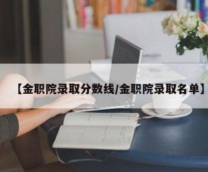 【金职院录取分数线/金职院录取名单】