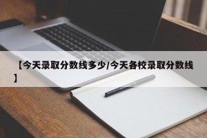 【今天录取分数线多少/今天各校录取分数线】