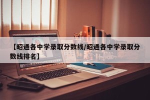 【昭通各中学录取分数线/昭通各中学录取分数线排名】