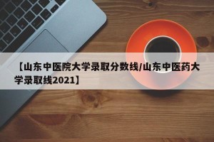【山东中医院大学录取分数线/山东中医药大学录取线2021】