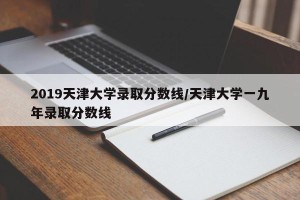 2019天津大学录取分数线/天津大学一九年录取分数线