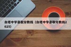 白塔中学录取分数线（白塔中学录取分数线2025）