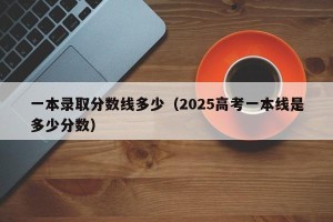 一本录取分数线多少（2025高考一本线是多少分数）