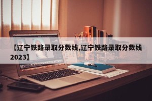 【辽宁铁路录取分数线,辽宁铁路录取分数线2023】