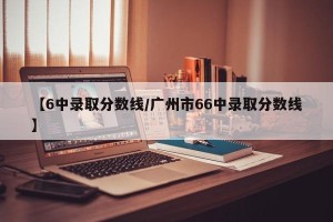【6中录取分数线/广州市66中录取分数线】