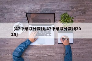 【47中录取分数线,47中录取分数线2025】