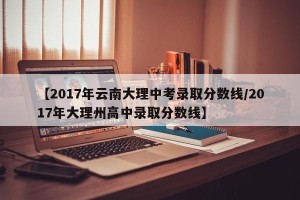 【2017年云南大理中考录取分数线/2017年大理州高中录取分数线】