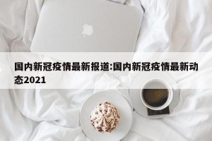 国内新冠疫情最新报道:国内新冠疫情最新动态2021