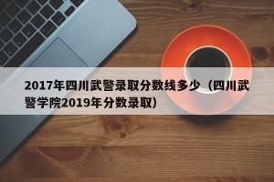 2017年四川武警录取分数线多少（四川武警学院2019年分数录取）