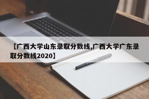 【广西大学山东录取分数线,广西大学广东录取分数线2020】